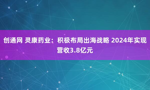 创通网 灵康药业：积极布局出海战略 2024年实现营收3.8亿元