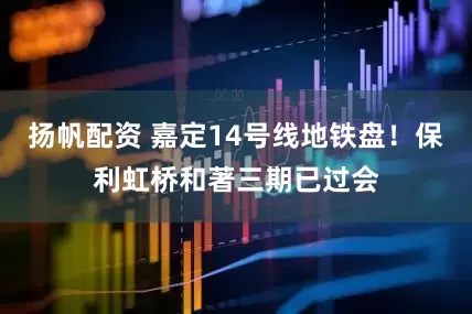 扬帆配资 嘉定14号线地铁盘！保利虹桥和著三期已过会