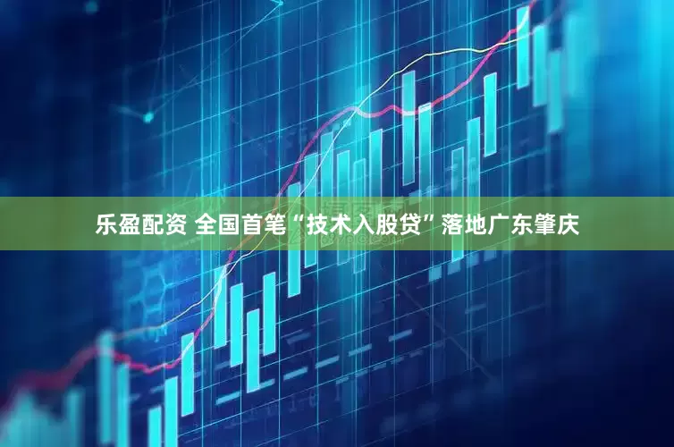 乐盈配资 全国首笔“技术入股贷”落地广东肇庆
