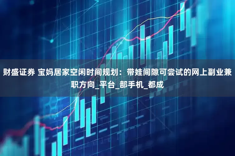 财盛证券 宝妈居家空闲时间规划：带娃间隙可尝试的网上副业兼职方向_平台_部手机_都成