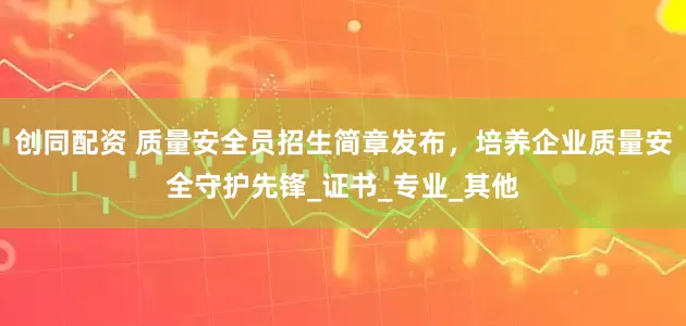 创同配资 质量安全员招生简章发布，培养企业质量安全守护先锋_证书_专业_其他