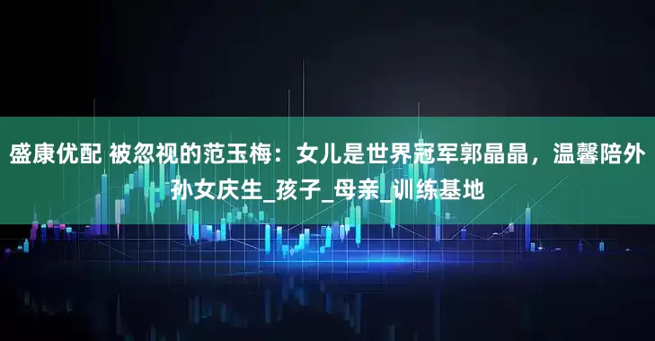 盛康优配 被忽视的范玉梅：女儿是世界冠军郭晶晶，温馨陪外孙女庆生_孩子_母亲_训练基地