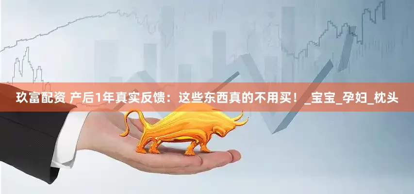 玖富配资 产后1年真实反馈：这些东西真的不用买！_宝宝_孕妇_枕头