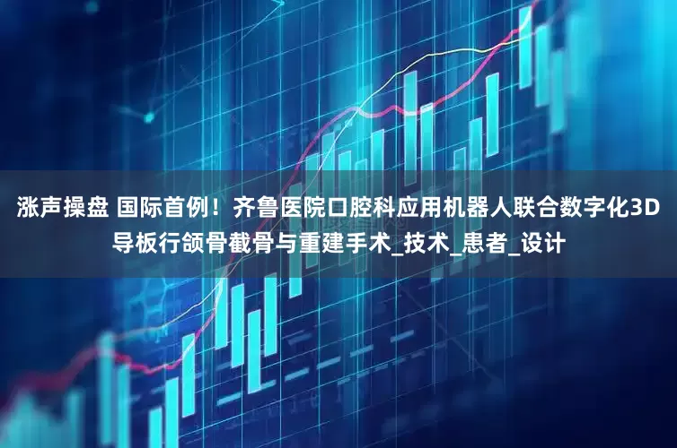 涨声操盘 国际首例！齐鲁医院口腔科应用机器人联合数字化3D导板行颌骨截骨与重建手术_技术_患者_设计