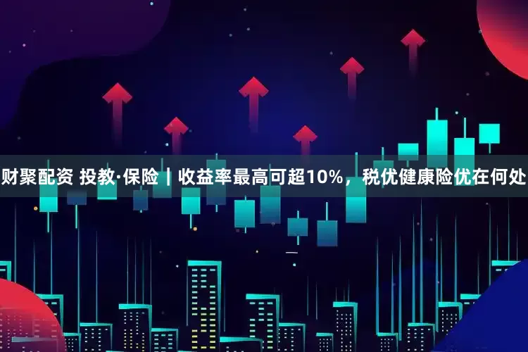 财聚配资 投教·保险｜收益率最高可超10%，税优健康险优在何处