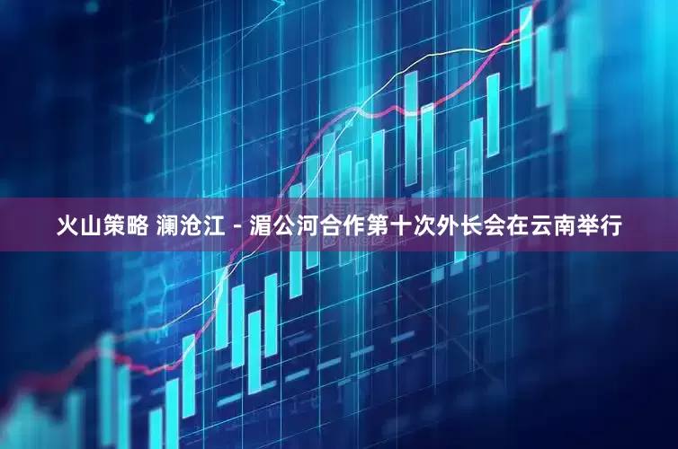 火山策略 澜沧江－湄公河合作第十次外长会在云南举行