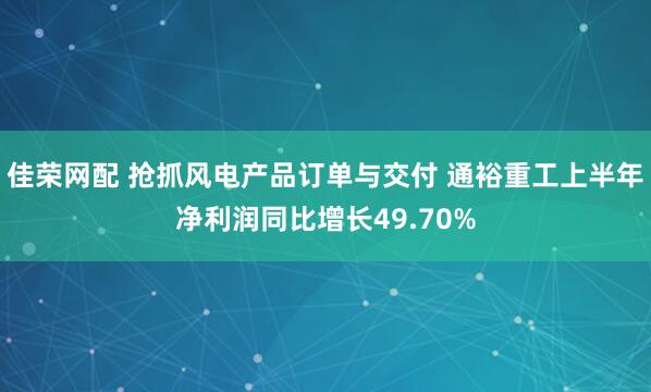 佳荣网配 抢抓风电产品订单与交付 通裕重工上半年净利润同比增长49.70%