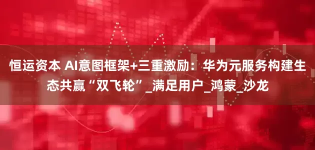 恒运资本 AI意图框架+三重激励：华为元服务构建生态共赢“双飞轮”_满足用户_鸿蒙_沙龙