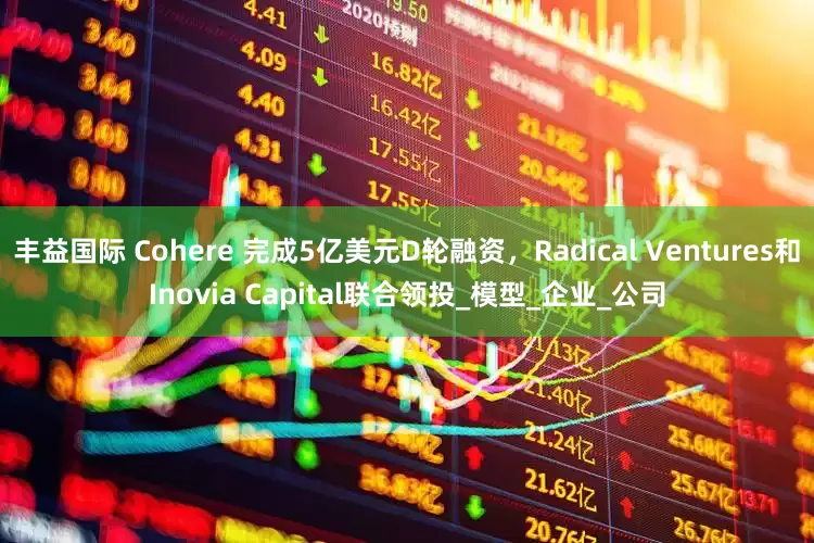 丰益国际 Cohere 完成5亿美元D轮融资，Radical Ventures和Inovia Capital联合领投_模型_企业_公司