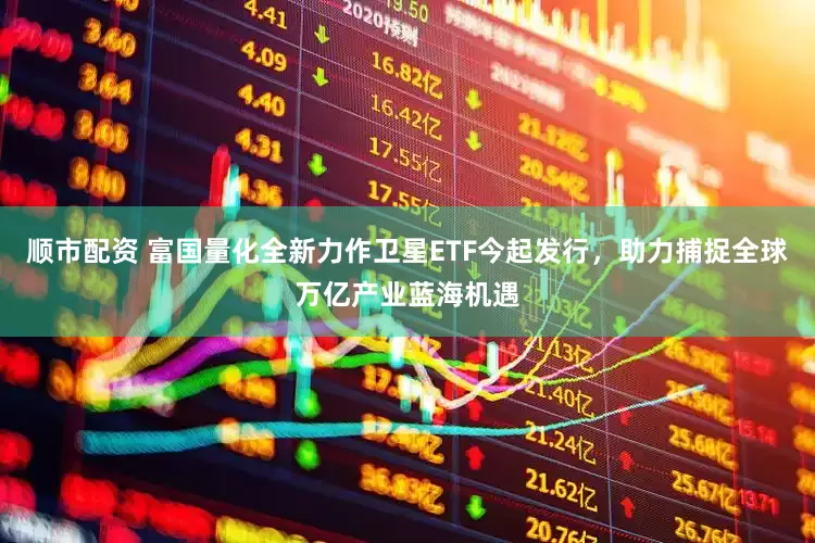 顺市配资 富国量化全新力作卫星ETF今起发行，助力捕捉全球万亿产业蓝海机遇