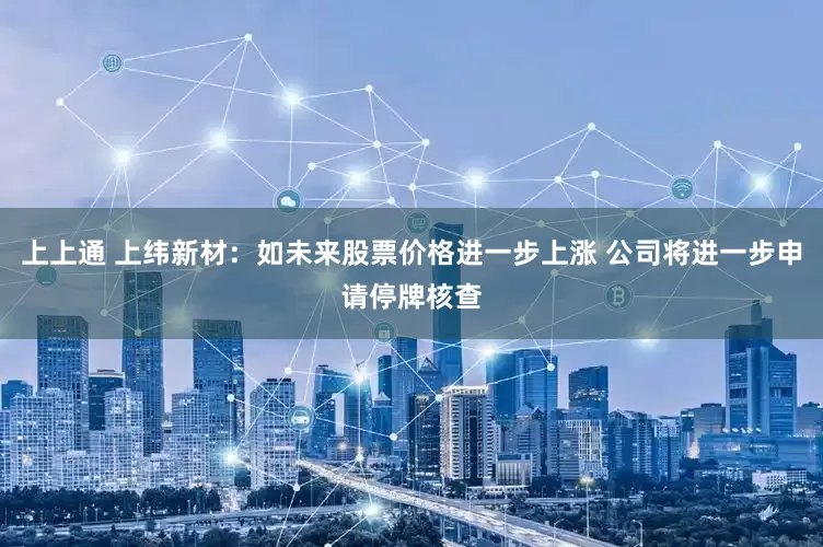 上上通 上纬新材：如未来股票价格进一步上涨 公司将进一步申请停牌核查