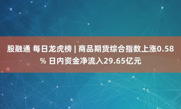 股融通 每日龙虎榜 | 商品期货综合指数上涨0.58% 日内资金净流入29.65亿元