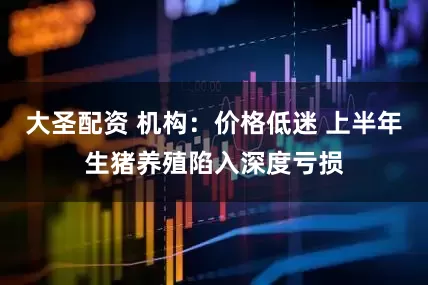 大圣配资 机构：价格低迷 上半年生猪养殖陷入深度亏损