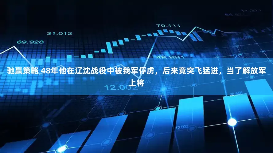 驰赢策略 48年他在辽沈战役中被我军俘虏，后来竟突飞猛进，当了解放军上将