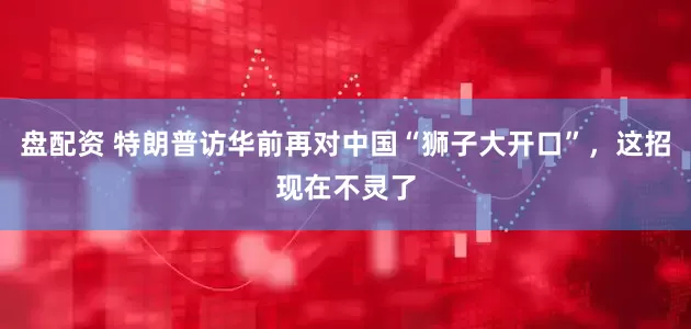 盘配资 特朗普访华前再对中国“狮子大开口”，这招现在不灵了