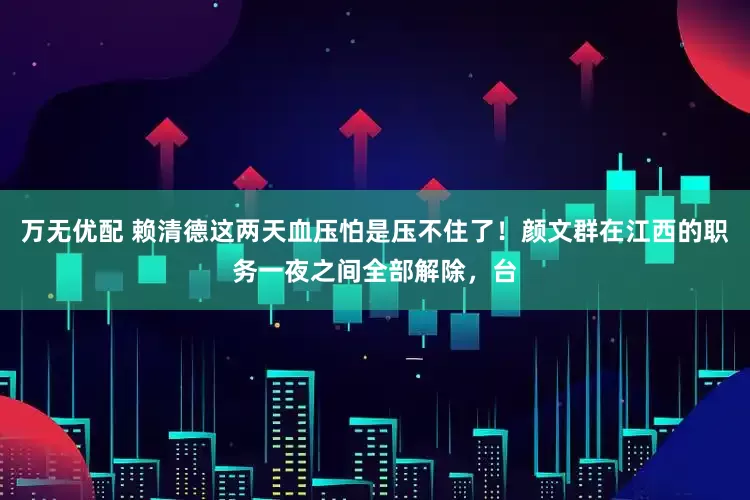 万无优配 赖清德这两天血压怕是压不住了！颜文群在江西的职务一夜之间全部解除，台